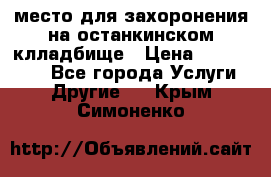 место для захоронения на останкинском клладбище › Цена ­ 1 000 000 - Все города Услуги » Другие   . Крым,Симоненко